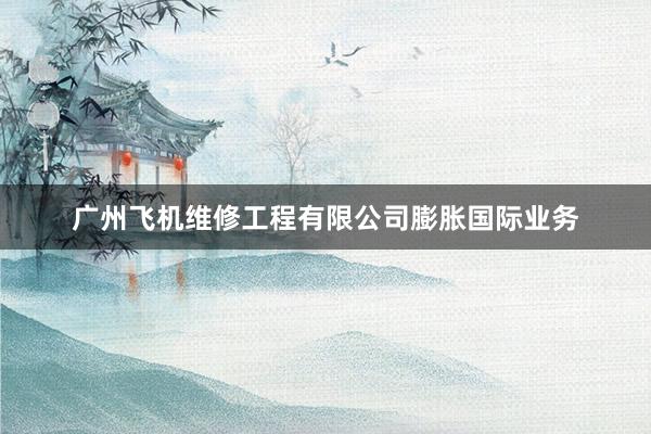 广州飞机维修工程有限公司膨胀国际业务