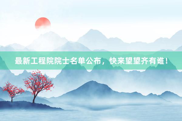 最新工程院院士名单公布，快来望望齐有谁！