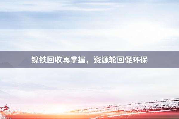 镍铁回收再掌握，资源轮回促环保