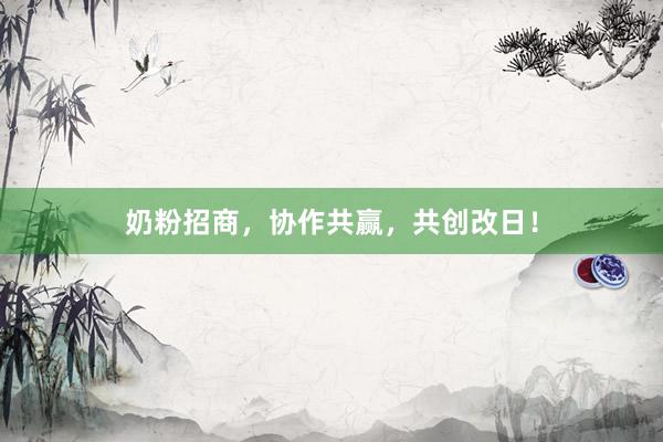 奶粉招商，协作共赢，共创改日！