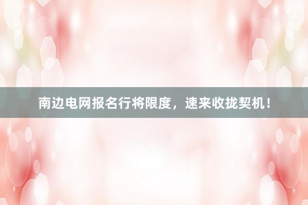 南边电网报名行将限度，速来收拢契机！