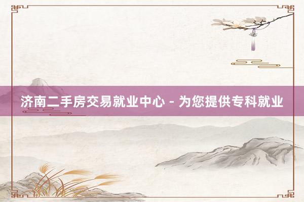 济南二手房交易就业中心 - 为您提供专科就业