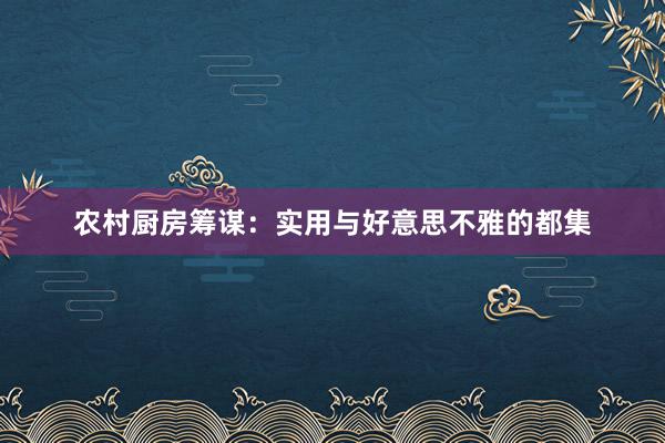 农村厨房筹谋：实用与好意思不雅的都集
