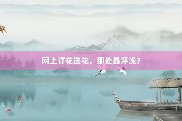 网上订花送花，那处最浮浅？